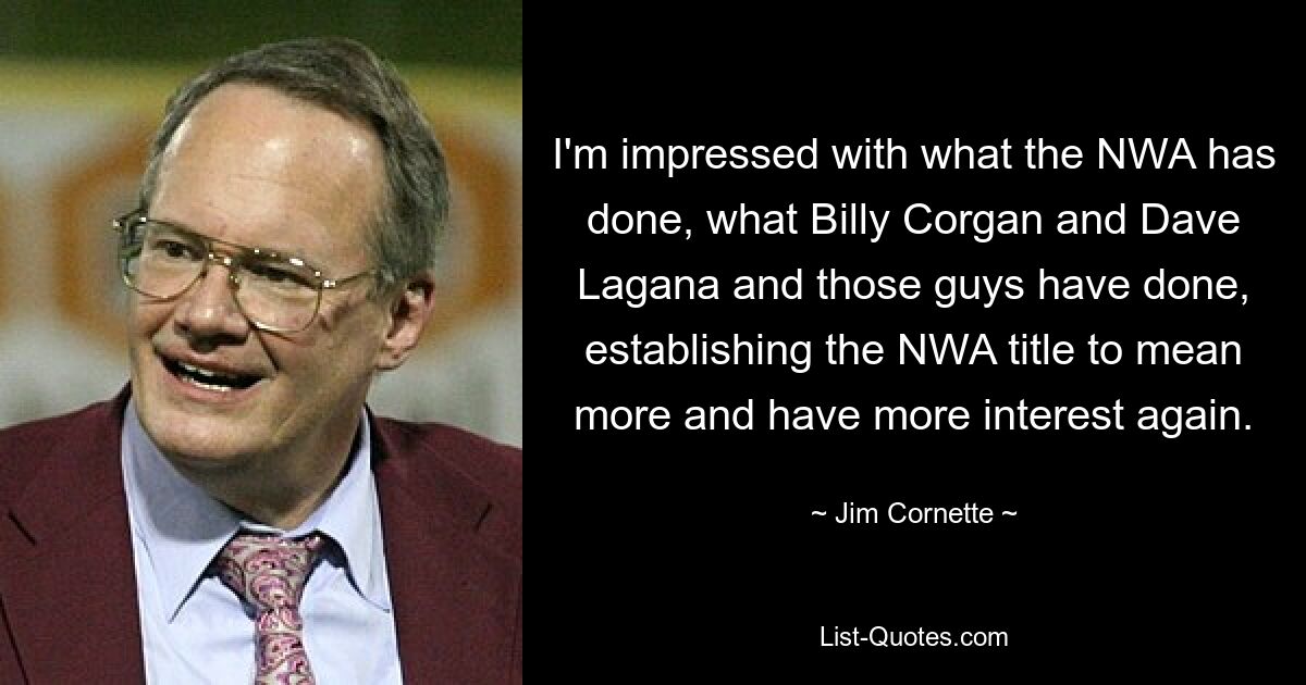 I'm impressed with what the NWA has done, what Billy Corgan and Dave Lagana and those guys have done, establishing the NWA title to mean more and have more interest again. — © Jim Cornette