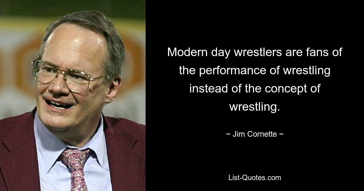 Modern day wrestlers are fans of the performance of wrestling instead of the concept of wrestling. — © Jim Cornette