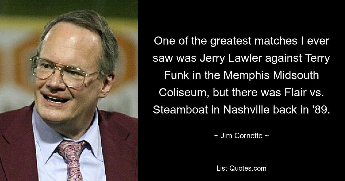 One of the greatest matches I ever saw was Jerry Lawler against Terry Funk in the Memphis Midsouth Coliseum, but there was Flair vs. Steamboat in Nashville back in '89. — © Jim Cornette