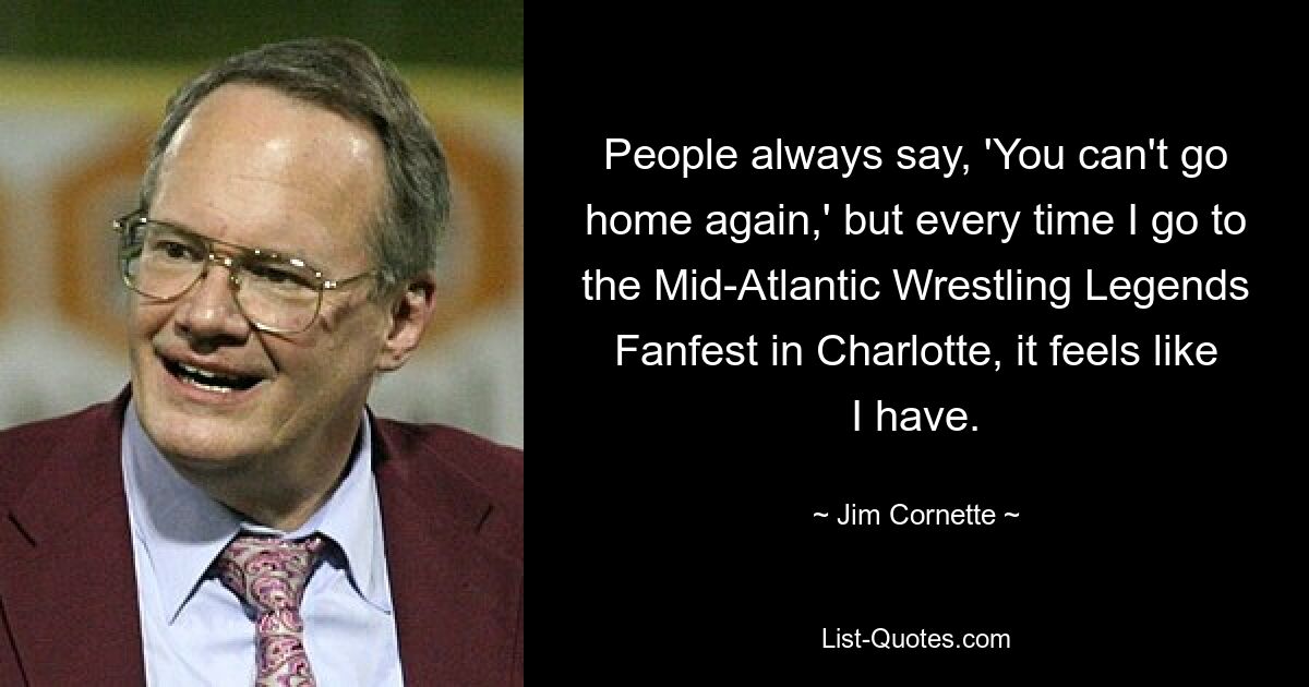 People always say, 'You can't go home again,' but every time I go to the Mid-Atlantic Wrestling Legends Fanfest in Charlotte, it feels like I have. — © Jim Cornette