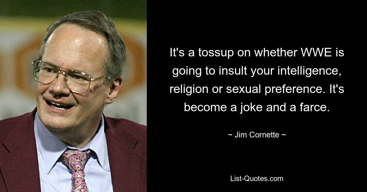 It's a tossup on whether WWE is going to insult your intelligence, religion or sexual preference. It's become a joke and a farce. — © Jim Cornette