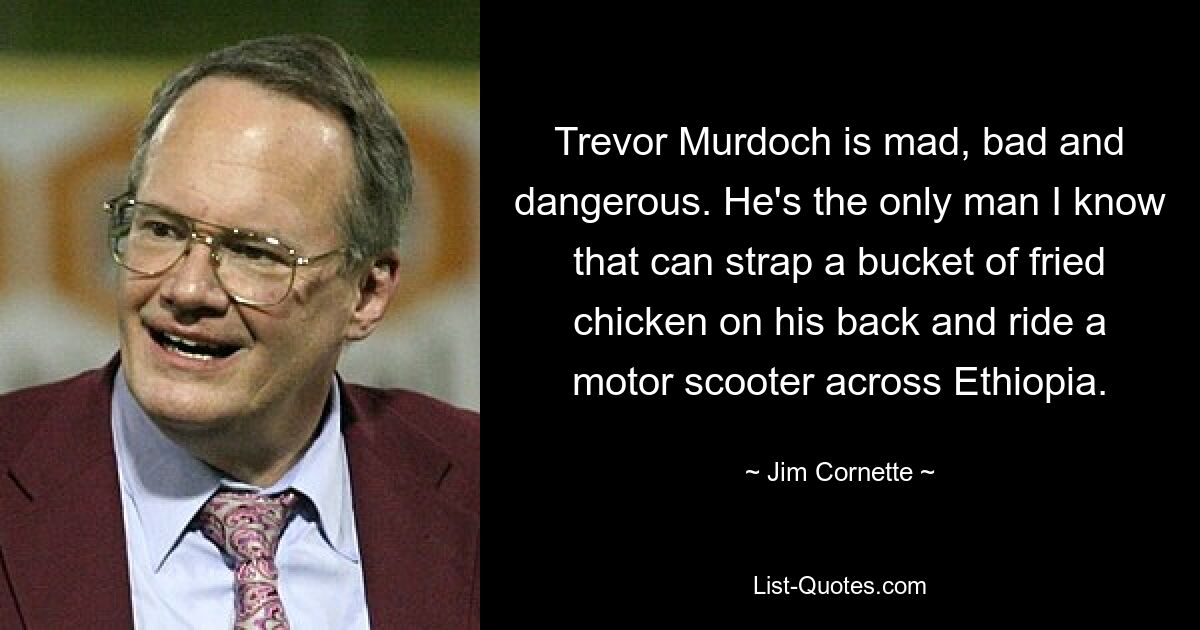 Trevor Murdoch is mad, bad and dangerous. He's the only man I know that can strap a bucket of fried chicken on his back and ride a motor scooter across Ethiopia. — © Jim Cornette