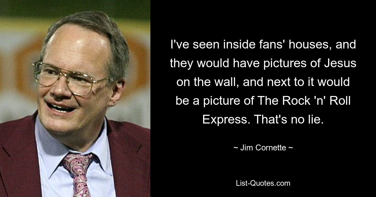 I've seen inside fans' houses, and they would have pictures of Jesus on the wall, and next to it would be a picture of The Rock 'n' Roll Express. That's no lie. — © Jim Cornette