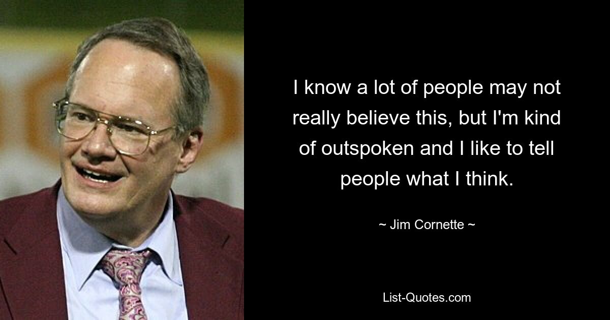 I know a lot of people may not really believe this, but I'm kind of outspoken and I like to tell people what I think. — © Jim Cornette