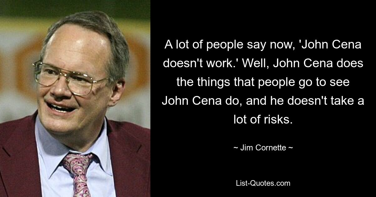 A lot of people say now, 'John Cena doesn't work.' Well, John Cena does the things that people go to see John Cena do, and he doesn't take a lot of risks. — © Jim Cornette