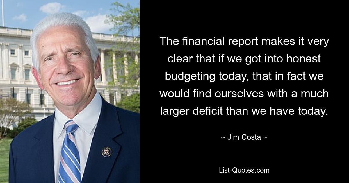 The financial report makes it very clear that if we got into honest budgeting today, that in fact we would find ourselves with a much larger deficit than we have today. — © Jim Costa