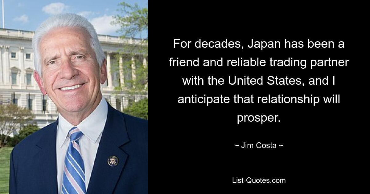 For decades, Japan has been a friend and reliable trading partner with the United States, and I anticipate that relationship will prosper. — © Jim Costa