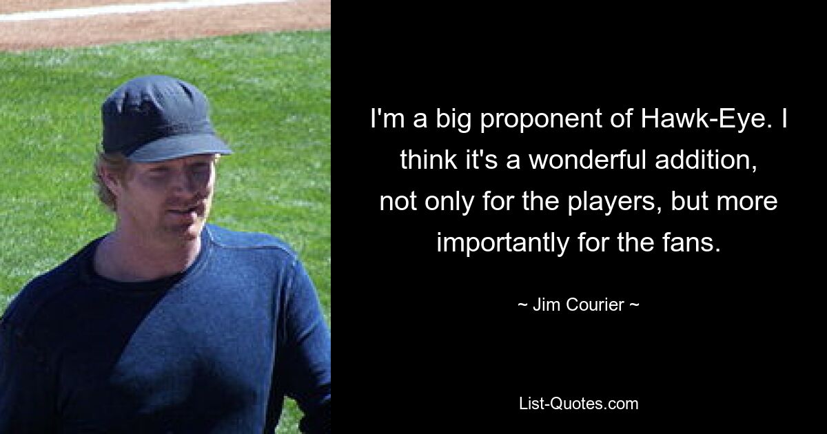 I'm a big proponent of Hawk-Eye. I think it's a wonderful addition, not only for the players, but more importantly for the fans. — © Jim Courier