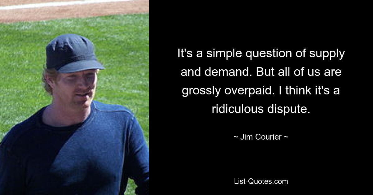 It's a simple question of supply and demand. But all of us are grossly overpaid. I think it's a ridiculous dispute. — © Jim Courier