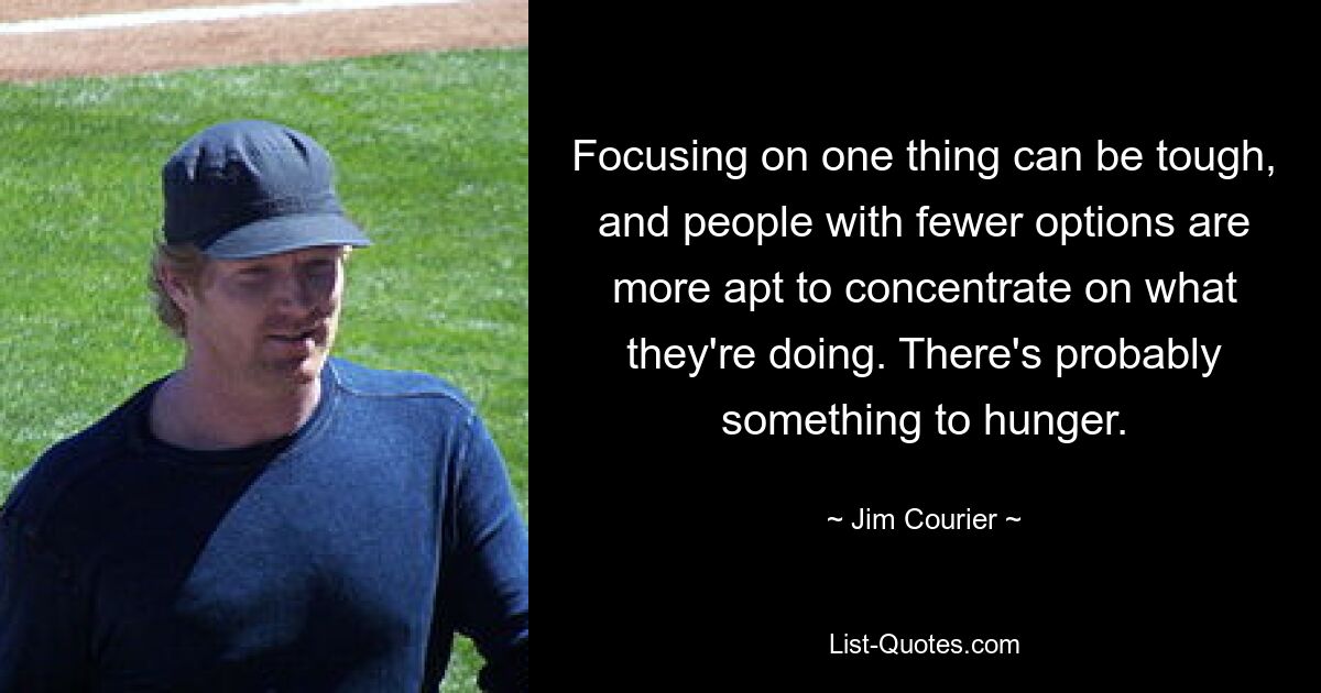 Focusing on one thing can be tough, and people with fewer options are more apt to concentrate on what they're doing. There's probably something to hunger. — © Jim Courier