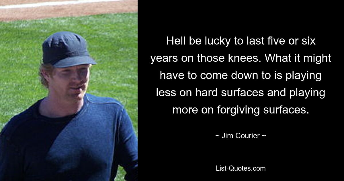 Hell be lucky to last five or six years on those knees. What it might have to come down to is playing less on hard surfaces and playing more on forgiving surfaces. — © Jim Courier