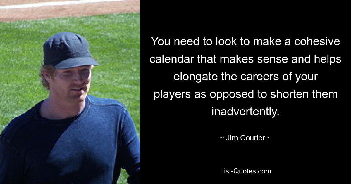 You need to look to make a cohesive calendar that makes sense and helps elongate the careers of your players as opposed to shorten them inadvertently. — © Jim Courier