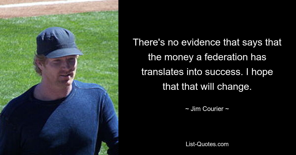 There's no evidence that says that the money a federation has translates into success. I hope that that will change. — © Jim Courier