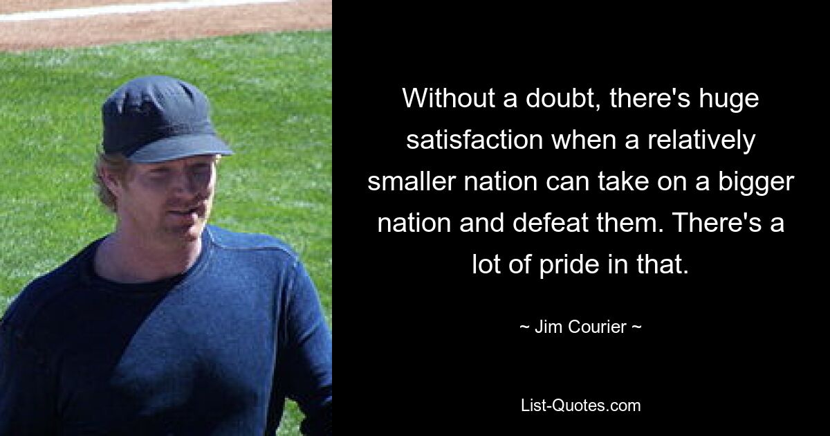 Without a doubt, there's huge satisfaction when a relatively smaller nation can take on a bigger nation and defeat them. There's a lot of pride in that. — © Jim Courier