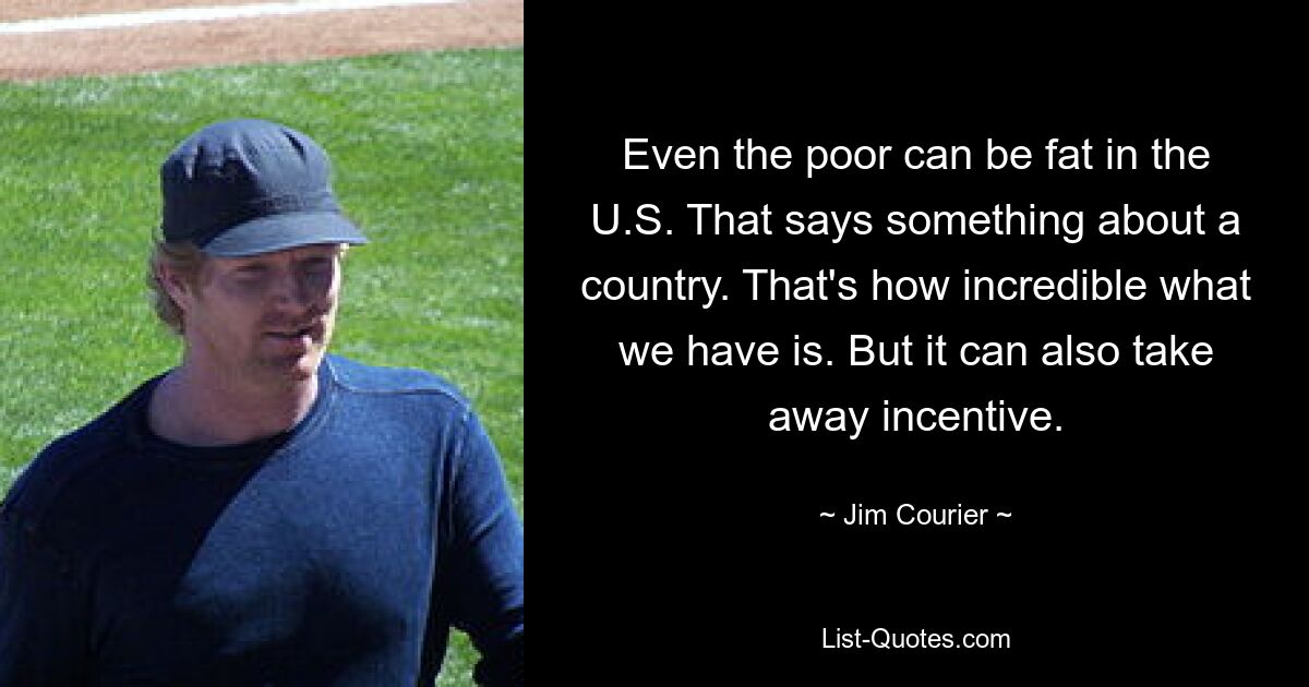 Even the poor can be fat in the U.S. That says something about a country. That's how incredible what we have is. But it can also take away incentive. — © Jim Courier