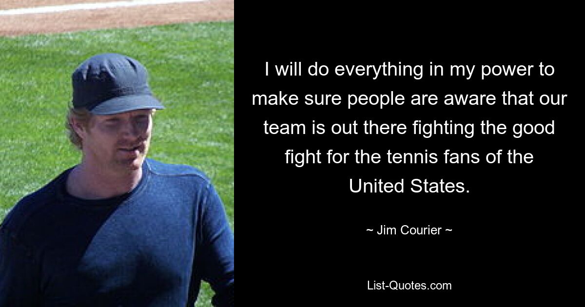 I will do everything in my power to make sure people are aware that our team is out there fighting the good fight for the tennis fans of the United States. — © Jim Courier