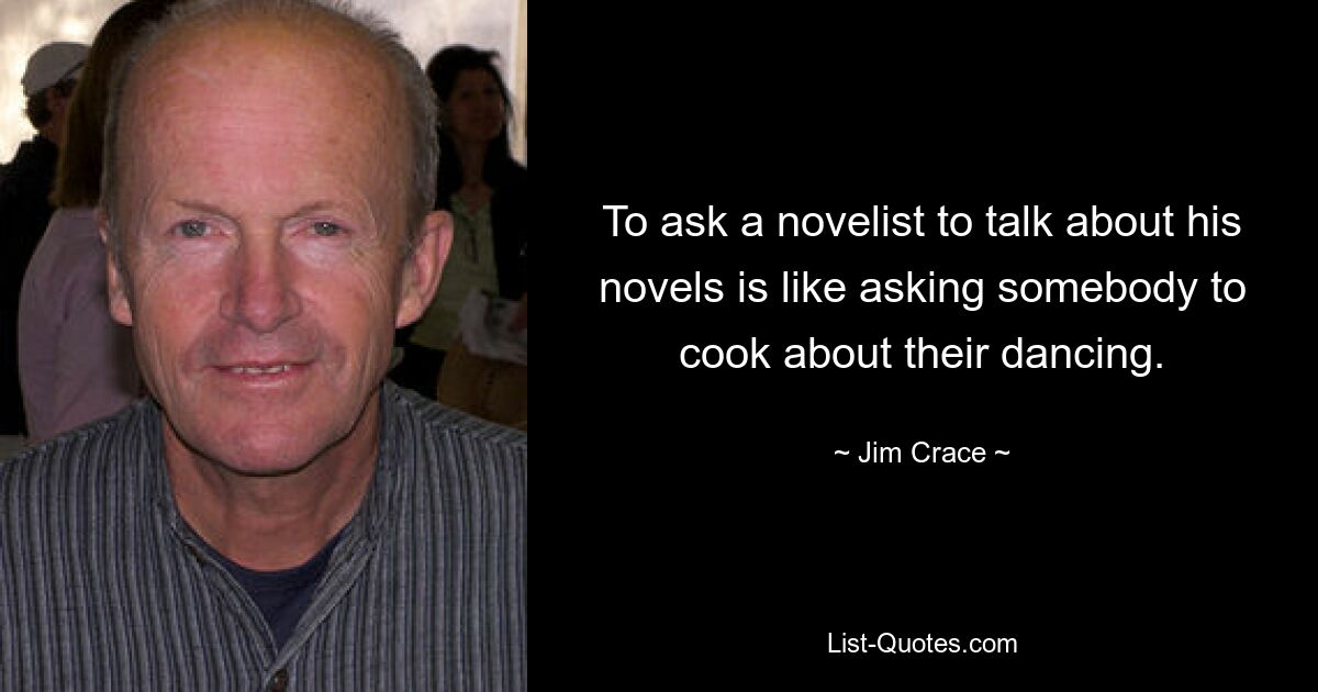 To ask a novelist to talk about his novels is like asking somebody to cook about their dancing. — © Jim Crace