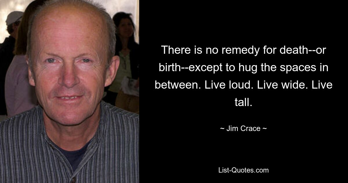 There is no remedy for death--or birth--except to hug the spaces in between. Live loud. Live wide. Live tall. — © Jim Crace