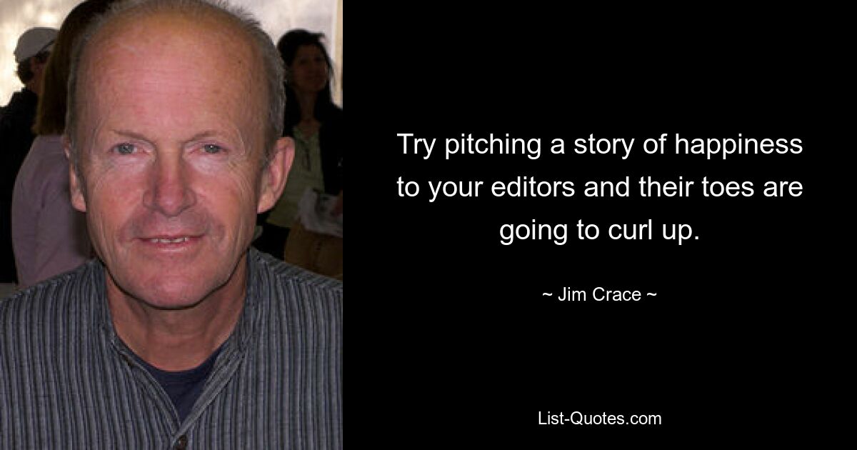 Try pitching a story of happiness to your editors and their toes are going to curl up. — © Jim Crace