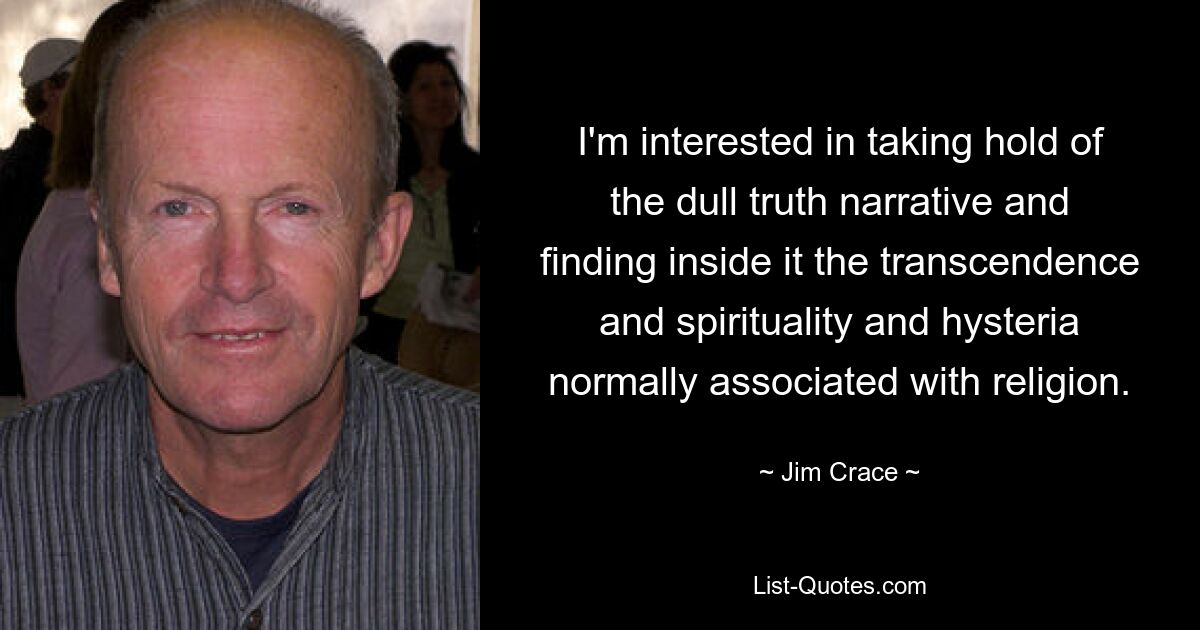 I'm interested in taking hold of the dull truth narrative and finding inside it the transcendence and spirituality and hysteria normally associated with religion. — © Jim Crace