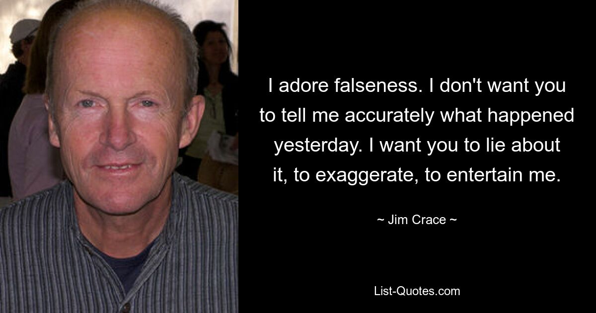 I adore falseness. I don't want you to tell me accurately what happened yesterday. I want you to lie about it, to exaggerate, to entertain me. — © Jim Crace