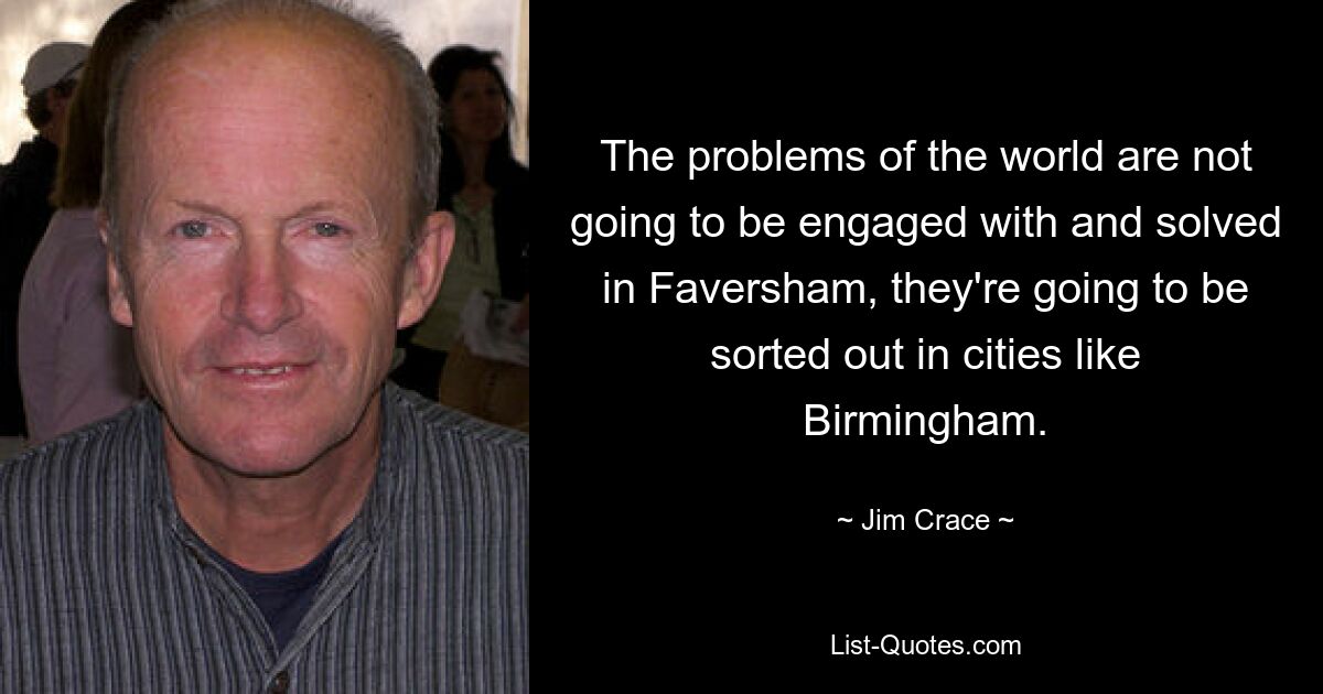 The problems of the world are not going to be engaged with and solved in Faversham, they're going to be sorted out in cities like Birmingham. — © Jim Crace