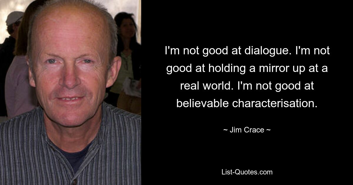 I'm not good at dialogue. I'm not good at holding a mirror up at a real world. I'm not good at believable characterisation. — © Jim Crace