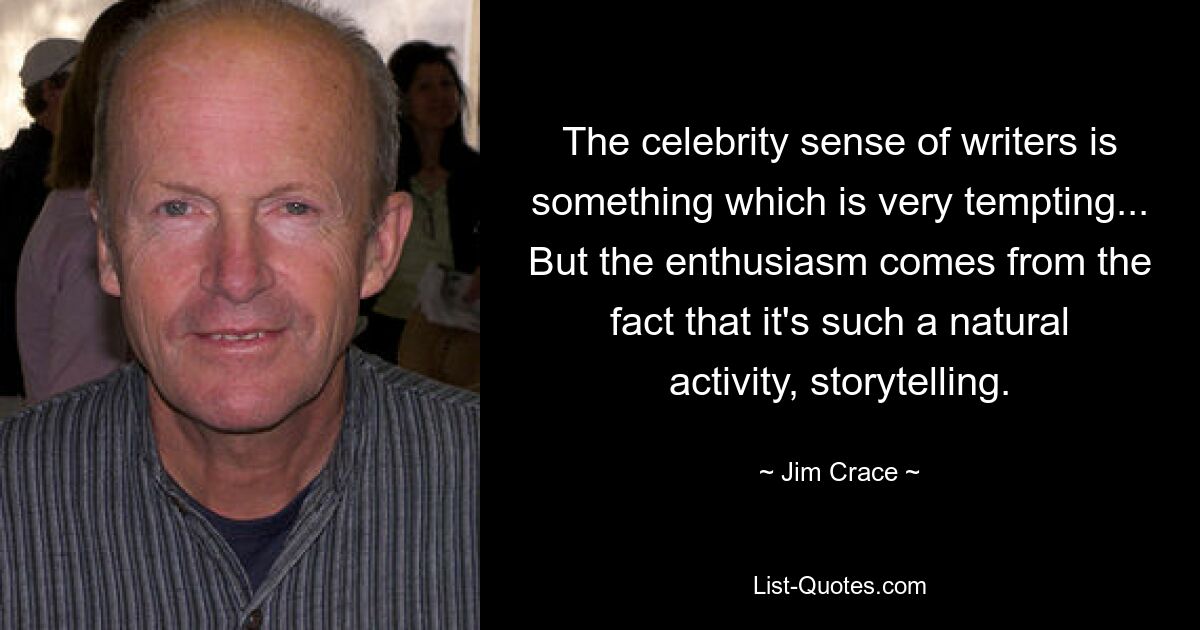 The celebrity sense of writers is something which is very tempting... But the enthusiasm comes from the fact that it's such a natural activity, storytelling. — © Jim Crace