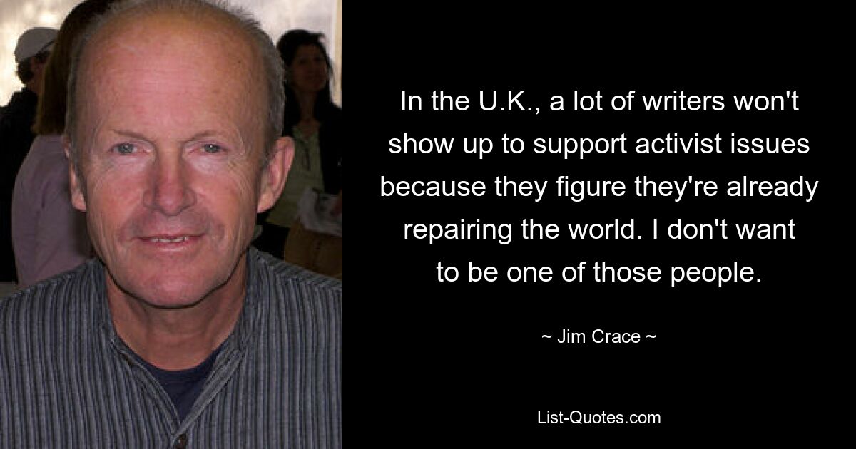 In the U.K., a lot of writers won't show up to support activist issues because they figure they're already repairing the world. I don't want to be one of those people. — © Jim Crace