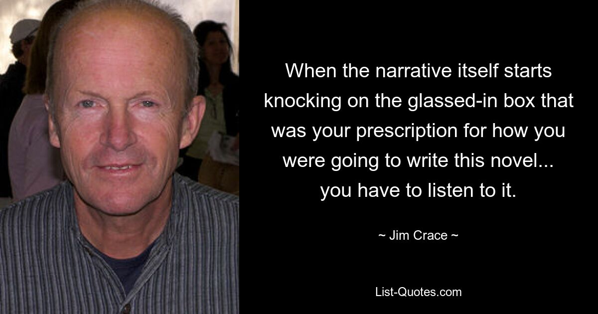 When the narrative itself starts knocking on the glassed-in box that was your prescription for how you were going to write this novel... you have to listen to it. — © Jim Crace