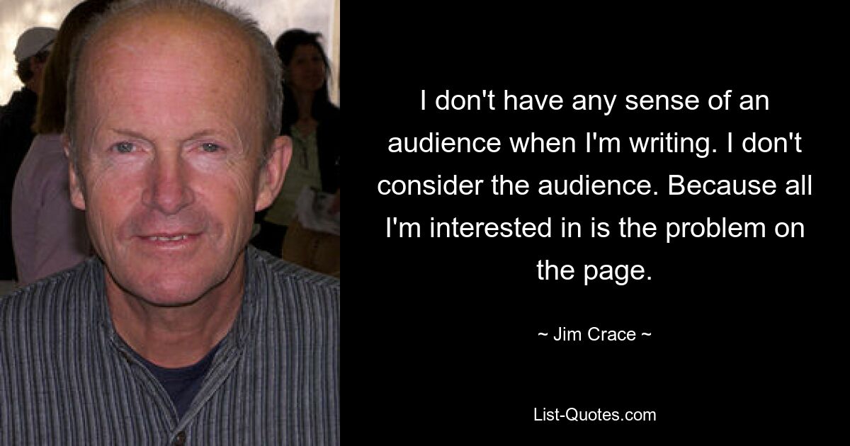 I don't have any sense of an audience when I'm writing. I don't consider the audience. Because all I'm interested in is the problem on the page. — © Jim Crace