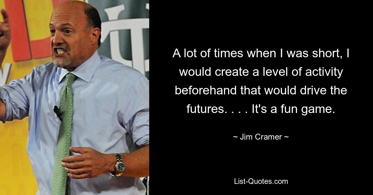 A lot of times when I was short, I would create a level of activity beforehand that would drive the futures. . . . It's a fun game. — © Jim Cramer