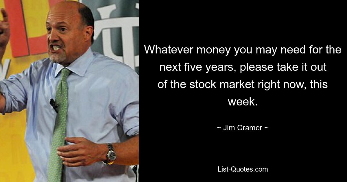 Whatever money you may need for the next five years, please take it out of the stock market right now, this week. — © Jim Cramer