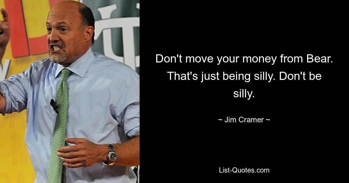 Don't move your money from Bear. That's just being silly. Don't be silly. — © Jim Cramer