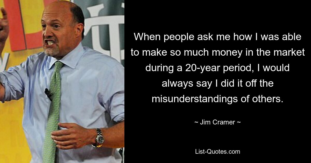 When people ask me how I was able to make so much money in the market during a 20-year period, I would always say I did it off the misunderstandings of others. — © Jim Cramer