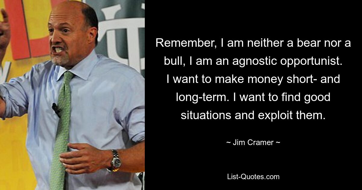 Remember, I am neither a bear nor a bull, I am an agnostic opportunist. I want to make money short- and long-term. I want to find good situations and exploit them. — © Jim Cramer