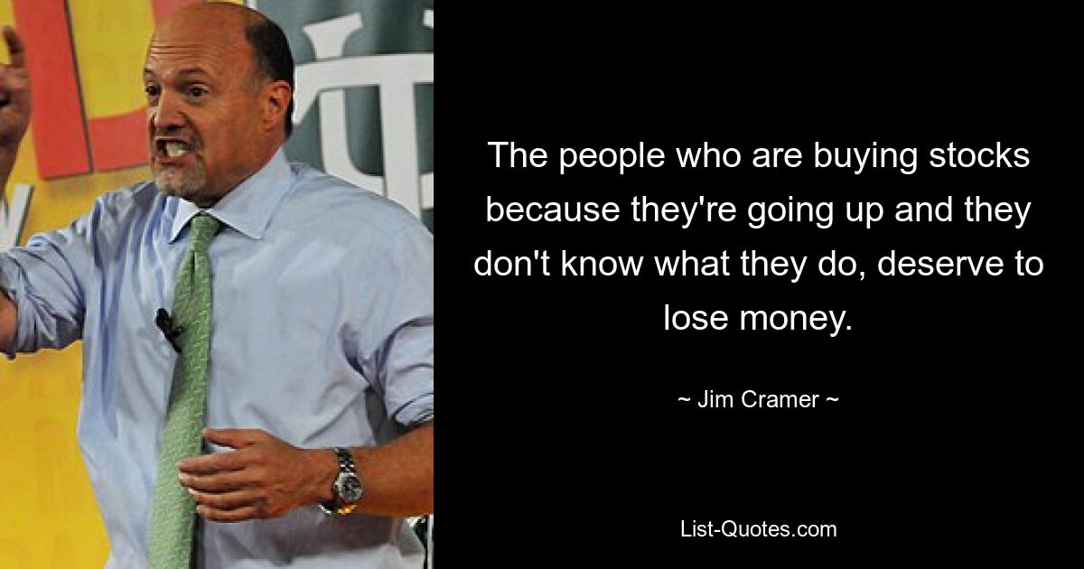 The people who are buying stocks because they're going up and they don't know what they do, deserve to lose money. — © Jim Cramer