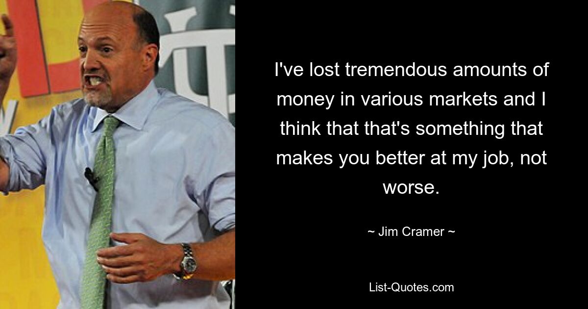 I've lost tremendous amounts of money in various markets and I think that that's something that makes you better at my job, not worse. — © Jim Cramer