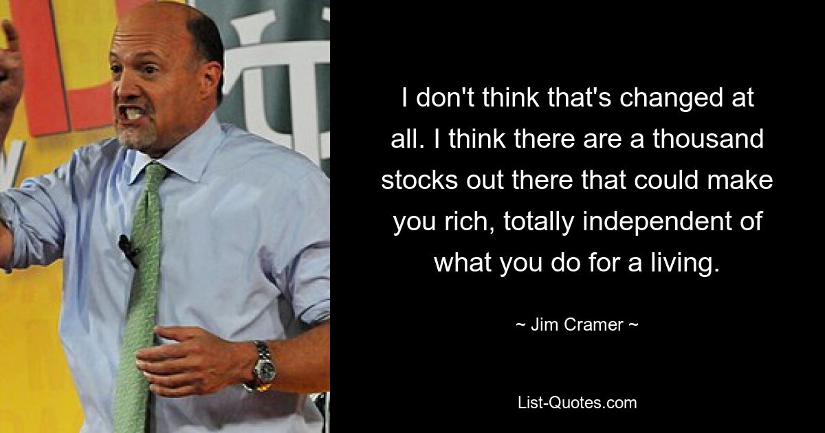 I don't think that's changed at all. I think there are a thousand stocks out there that could make you rich, totally independent of what you do for a living. — © Jim Cramer