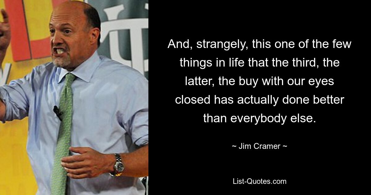 And, strangely, this one of the few things in life that the third, the latter, the buy with our eyes closed has actually done better than everybody else. — © Jim Cramer