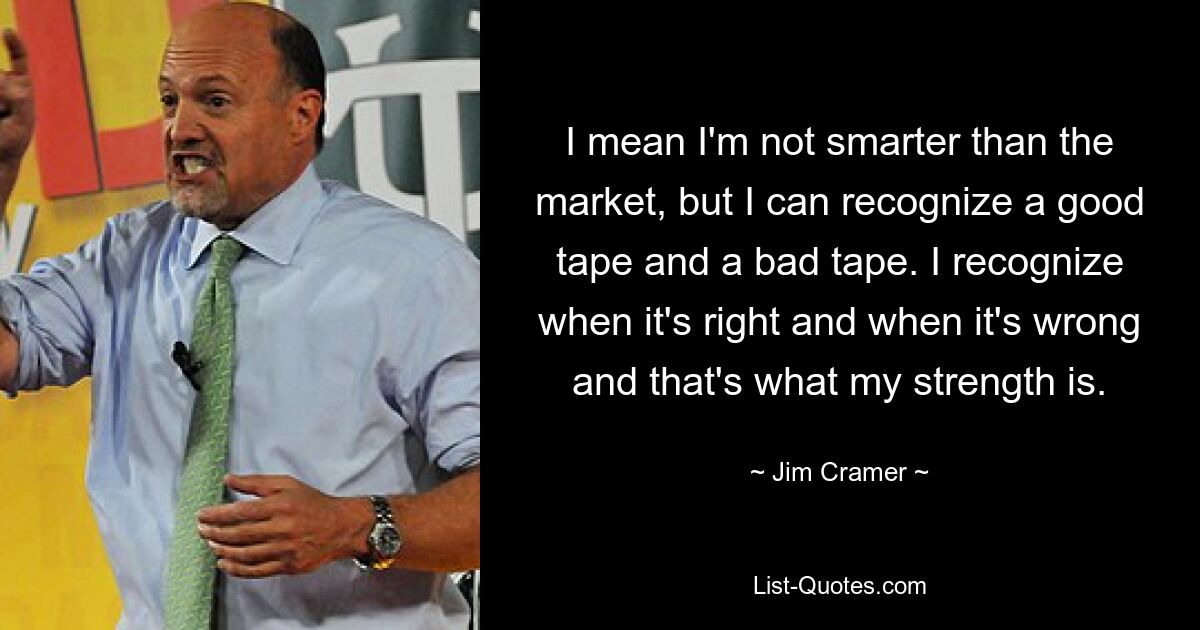 I mean I'm not smarter than the market, but I can recognize a good tape and a bad tape. I recognize when it's right and when it's wrong and that's what my strength is. — © Jim Cramer