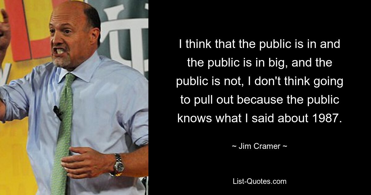 I think that the public is in and the public is in big, and the public is not, I don't think going to pull out because the public knows what I said about 1987. — © Jim Cramer