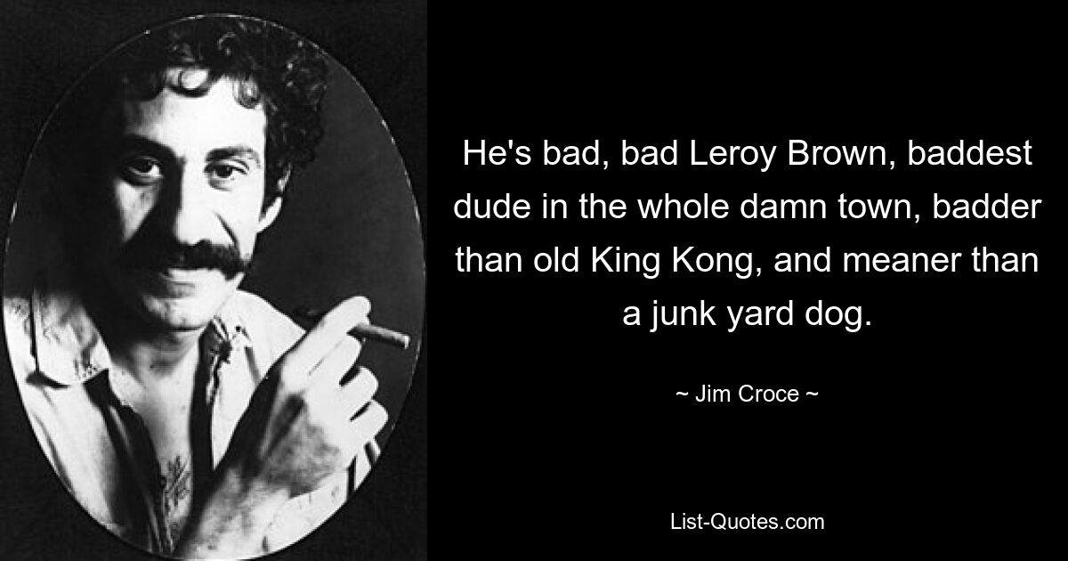 He's bad, bad Leroy Brown, baddest dude in the whole damn town, badder than old King Kong, and meaner than a junk yard dog. — © Jim Croce