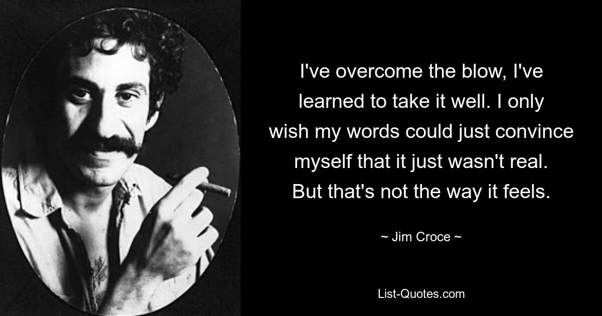 I've overcome the blow, I've learned to take it well. I only wish my words could just convince myself that it just wasn't real. But that's not the way it feels. — © Jim Croce