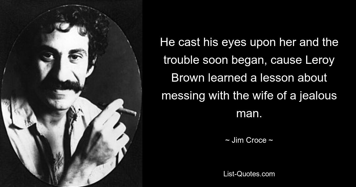 He cast his eyes upon her and the trouble soon began, cause Leroy Brown learned a lesson about messing with the wife of a jealous man. — © Jim Croce