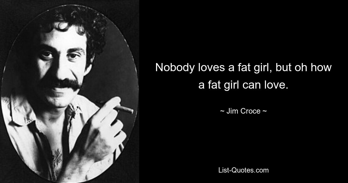 Nobody loves a fat girl, but oh how a fat girl can love. — © Jim Croce