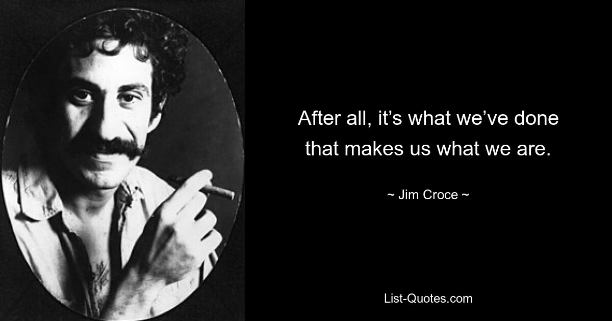 After all, it’s what we’ve done that makes us what we are. — © Jim Croce