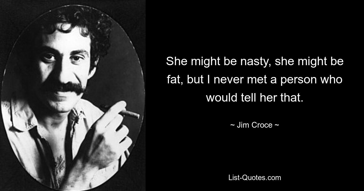 She might be nasty, she might be fat, but I never met a person who would tell her that. — © Jim Croce