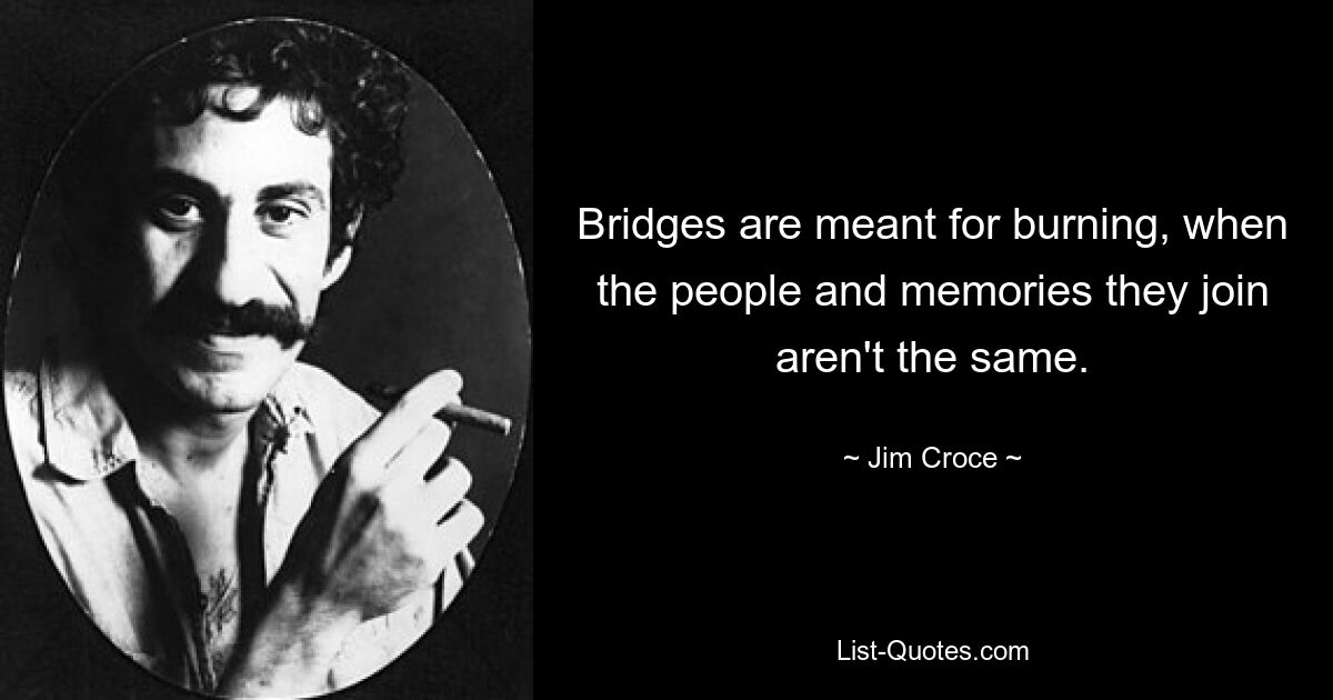 Bridges are meant for burning, when the people and memories they join aren't the same. — © Jim Croce