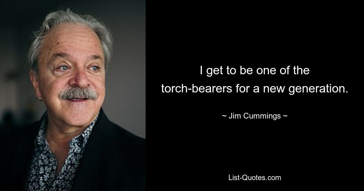 I get to be one of the torch-bearers for a new generation. — © Jim Cummings